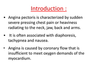 Introduction :
• Angina pectoris is characterized by sudden
severe pressing chest pain or heaviness
radiating to the neck, jaw, back and arms.
• It is often associated with diaphoresis,
tachypnea and nausea.
• Angina is caused by coronary flow that is
insufficient to meet oxygen demands of the
myocardium.
 