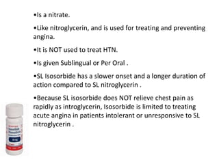 •Is a nitrate.
•Like nitroglycerin, and is used for treating and preventing
angina.
•It is NOT used to treat HTN.
•Is given Sublingual or Per Oral .
•SL Isosorbide has a slower onset and a longer duration of
action compared to SL nitroglycerin .
•Because SL isosorbide does NOT relieve chest pain as
rapidly as introglycerin, Isosorbide is limited to treating
acute angina in patients intolerant or unresponsive to SL
nitroglycerin .
 