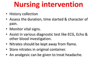 Nursing intervention
• History collection
• Assess the duration, time started & character of
pain.
• Monitor vital signs.
• Assist in various diagnostic test like ECG, Echo &
other blood investigation.
• Nitrates should be kept away from flame.
• Store nitrates in original container.
• An analgesic can be given to treat headache.
 