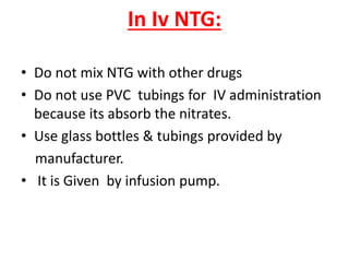 In Iv NTG:
• Do not mix NTG with other drugs
• Do not use PVC tubings for IV administration
because its absorb the nitrates.
• Use glass bottles & tubings provided by
manufacturer.
• It is Given by infusion pump.
 