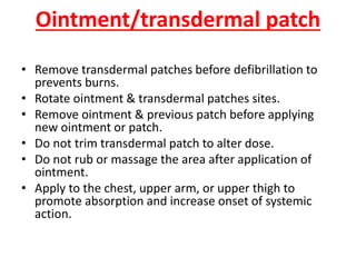 Ointment/transdermal patch
• Remove transdermal patches before defibrillation to
prevents burns.
• Rotate ointment & transdermal patches sites.
• Remove ointment & previous patch before applying
new ointment or patch.
• Do not trim transdermal patch to alter dose.
• Do not rub or massage the area after application of
ointment.
• Apply to the chest, upper arm, or upper thigh to
promote absorption and increase onset of systemic
action.
 