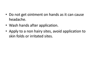• Do not get ointment on hands as it can cause
headache.
• Wash hands after application.
• Apply to a non hairy sites, avoid application to
skin folds or irritated sites.
 