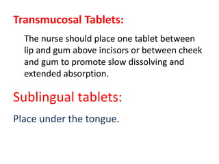 Transmucosal Tablets:
The nurse should place one tablet between
lip and gum above incisors or between cheek
and gum to promote slow dissolving and
extended absorption.
Sublingual tablets:
Place under the tongue.
 