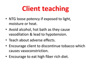 Client teaching
• NTG loose potency if exposed to light,
moisture or heat.
• Avoid alcohol, hot bath as they cause
vasodilation & lead to hypotension.
• Teach about adverse effects.
• Encourage client to discontinue tobacco which
causes vasoconstriction.
• Encourage to eat high fiber rich diet.
 