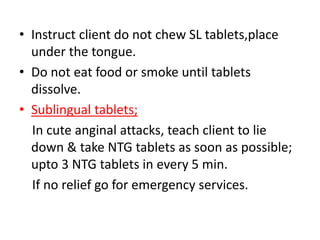 • Instruct client do not chew SL tablets,place
under the tongue.
• Do not eat food or smoke until tablets
dissolve.
• Sublingual tablets;
In cute anginal attacks, teach client to lie
down & take NTG tablets as soon as possible;
upto 3 NTG tablets in every 5 min.
If no relief go for emergency services.
 