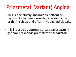 Prinzmetal (Variant) Angina
• This is a relatively uncommon pattern of
myocardial ischemia usually occurring at rest
or during sleep and often in young individuals.
• It is induced by coronary artery vasospasm, it
generally responds promptly to vasodilators.
 