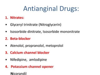 Antianginal Drugs:
1. Nitrates:
• Glyceryl trinitrate (Nitroglycerin)
• Isosorbide dinitrate, Isosorbide mononitrate
2. Beta-blocker
• Atenolol, propranolol, metoprolol
3. Calcium channel blocker
• Nifedipine, amlodipine
4. Potassium channel opener
Nicorandil
 