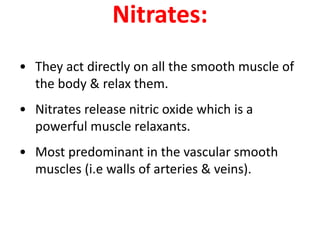 Nitrates:
• They act directly on all the smooth muscle of
the body & relax them.
• Nitrates release nitric oxide which is a
powerful muscle relaxants.
• Most predominant in the vascular smooth
muscles (i.e walls of arteries & veins).
 