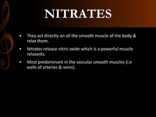 NITRATES
• They act directly on all the smooth muscle of the body &
relax them.
• Nitrates release nitric oxide which is a powerful muscle
relaxants.
• Most predominant in the vascular smooth muscles (i.e
walls of arteries & veins).
 