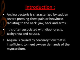 Introduction :
• Angina pectoris is characterized by sudden
severe pressing chest pain or heaviness
radiating to the neck, jaw, back and arms.
• It is often associated with diaphoresis,
tachypnea and nausea.
• Angina is caused by coronary flow that is
insufficient to meet oxygen demands of the
myocardium.
 