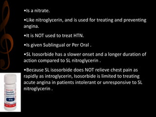 •Is a nitrate.
•Like nitroglycerin, and is used for treating and preventing
angina.
•It is NOT used to treat HTN.
•Is given Sublingual or Per Oral .
•SL Isosorbide has a slower onset and a longer duration of
action compared to SL nitroglycerin .
•Because SL isosorbide does NOT relieve chest pain as
rapidly as introglycerin, Isosorbide is limited to treating
acute angina in patients intolerant or unresponsive to SL
nitroglycerin .
 