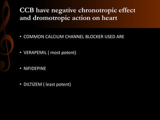 CCB have negative chronotropic effect
and dromotropic action on heart
• COMMON CALCIUM CHANNEL BLOCKER USED ARE
• VERAPEMIL ( most potent)
• NIFIDEPINE
• DILTIZEM ( least potent)
 