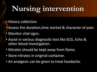 Nursing intervention
• History collection
• Assess the duration,time started & character of pain.
• Monitor vital signs.
• Assist in various diagnostic test like ECG, Echo &
other blood investigation.
• Nitrates should be kept away from flame.
• Store nitrates in original container.
• An analgesic can be given to treat headache.
 