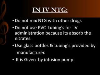 IN IV NTG:
•Do not mix NTG with other drugs
•Do not use PVC tubing's for IV
administration because its absorb the
nitrates.
•Use glass bottles & tubing's provided by
manufacturer.
• It is Given by infusion pump.
 