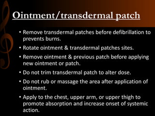 Ointment/transdermal patch
• Remove transdermal patches before defibrillation to
prevents burns.
• Rotate ointment & transdermal patches sites.
• Remove ointment & previous patch before applying
new ointment or patch.
• Do not trim transdermal patch to alter dose.
• Do not rub or massage the area after application of
ointment.
• Apply to the chest, upper arm, or upper thigh to
promote absorption and increase onset of systemic
action.
 