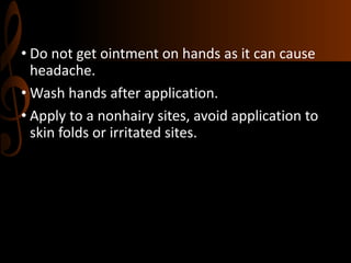 • Do not get ointment on hands as it can cause
headache.
• Wash hands after application.
• Apply to a nonhairy sites, avoid application to
skin folds or irritated sites.
 