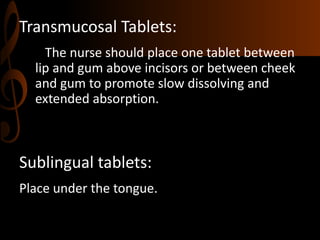 Transmucosal Tablets:
The nurse should place one tablet between
lip and gum above incisors or between cheek
and gum to promote slow dissolving and
extended absorption.
Sublingual tablets:
Place under the tongue.
 