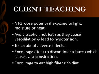 CLIENT TEACHING
• NTG loose potency if exposed to light,
moisture or heat.
• Avoid alcohol, hot bath as they cause
vasodilation & lead to hypotension.
• Teach about adverse effects.
• Encourage client to discontinue tobacco which
causes vasoconstriction.
• Encourage to eat high fiber rich diet.
 