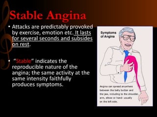 Stable Angina
• Attacks are predictably provoked
by exercise, emotion etc. It lasts
for several seconds and subsides
on rest.
• “Stable” indicates the
reproducible nature of the
angina; the same activity at the
same intensity faithfully
produces symptoms.
 