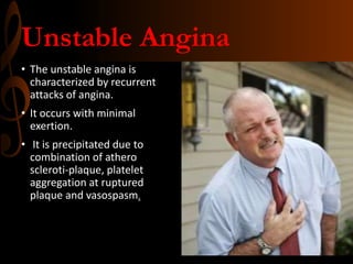 Unstable Angina
• The unstable angina is
characterized by recurrent
attacks of angina.
• It occurs with minimal
exertion.
• It is precipitated due to
combination of athero
scleroti-plaque, platelet
aggregation at ruptured
plaque and vasospasm.
 