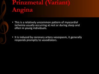 Prinzmetal (Variant)
Angina
• This is a relatively uncommon pattern of myocardial
ischemia usually occurring at rest or during sleep and
often in young individuals.
• It is induced by coronary artery vasospasm, it generally
responds promptly to vasodilators.
 