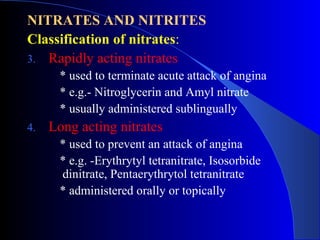 NITRATES AND NITRITES Classification of nitrates : Rapidly acting nitrates * used to terminate acute attack of angina * e.g.-  Nitroglycerin and Amyl nitrate   * usually administered sublingually Long acting nitrates * used to prevent an attack of angina * e.g. - Erythrytyl tetranitrate, Isosorbide dinitrate, Pentaerythrytol tetranitrate   * administered orally or topically 