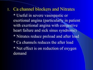 Ca channel blockers and Nitrates * Useful  in severe vasospastic or exertional angina (particularly in patient with exertional angina with congestive heart failure and sick sinus syndrome) * Nitrates reduce preload and after load * Ca channels reduces the after load * Net effect is on reduction of oxygen demand  