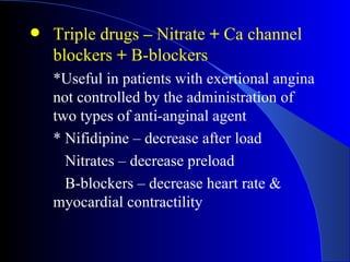 Triple drugs  –  Nitrate  +  Ca channel blockers  +  B-blockers *Useful  in patients with exertional angina not controlled by the administration of two types of anti-anginal agent *  Nifidipine – decrease after load Nitrates – decrease preload B-blockers – decrease heart rate &  myocardial contractility 