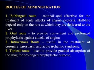 ROUTES OF ADMINISTRATION 1. Sublingual route  – rational and effective for the treatment of acute attacks of angina pectoris. Half-life depend only on the rate at which they are delivered to the liver. 2. Oral route  – to provide convenient and prolonged prophylaxis against attacks of angina 3. Intravenous Route  – useful in the treatment of coronary vasospasm and acute ischemic syndrome. 4. Topical route  – used to provide gradual absorption of the drug for prolonged prophylactic purpose . 