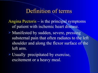 Definition of terms Angina Pectoris  – is the principal symptoms of patient with ischemic heart disease. Manifested by sudden, severe, pressing substernal pain that often radiates to the left shoulder and along the flexor surface of the left arm. Usually  precipitated by exercise, excitement or a heavy meal.  