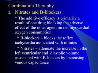 Combination Theraphy Nitrates and B-blockers * The additive efficacy  is primarily a result of one drug blocking the adverse effect of the other agent on net myocardial oxygen consumption * B-blockers – blocks the reflex tachycardia associated with nitrates * Nitrates – attenuate the increase in the left ventricular end  diastolic volume associated with B-lockers by increasing venous capacitance 