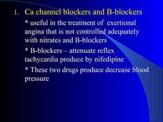 Ca channel blockers and B-blockers * useful in the treatment of  exertional angina that is not controlled adequately with nitrates and B-blockers * B-blockers – attenuate  reflex tachycardia produce by nifedipine   * These  two drugs produce decrease blood pressure   