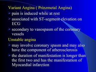 Variant Angina ( Prinzmetal Angina) pain is induced while at rest associated with ST-segment elevation on ECG  secondary to vasospasm of the coronary vessels Unstable angina may involve coronary spasm and may also have the component of atherosclerosis the duration of manifestation is longer than the first two and has the manifestation of Myocardial infarction 