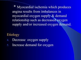 *  Myocardial ischemia which produces angina results from imbalances in myocardial oxygen supply & demand relationship such as decreased oxygen supply and/or increased oxygen demand.   Etiology   Decrease  oxygen supply Increase demand for oxygen 