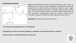 Pentaerythritol tetranitrate
2,2 –Bis (nitrooxy) methyl) propane -1,3 –diyl dinitrate
MOA : Pentaerythritoltetranitrate is the lipid soluble polyol ester of nitric aid
belonging to the family of nitro-vasodilators. Pentaerythritol tetranitrate
releases free nitric oxide (NO) after the denitration reaction, which triggers
NO- dependent signaling transduction involving soluble guanylate acylase
(sGC). This enzyme activation results in increased cellular concentration of
cyclic guanosine monophosphate within the vascular smooth muscle,
resulting in vasodilation mediated by cGMP-dependent protein kinases.
Metabolism : Extensively metabolized in the liver.
Therapeutic uses: PETN is also used medically as a vasodilator in the treatment of heart conditions.
Adverse reactions : postural hypotension can also occur.
 