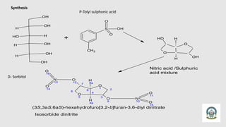Synthesis
OH
OH
H
H
O
H
OH
H
OH
H
OH
+
S
O
O
OH
CH3
O
O
OH
O
H H
H
Nitric acid /Sulphuric
acid mixture
O
O
OH
O
H H
H
7
6
O
5
8
4
O
1 2
3
O
9
H
8a
H
4a
O
12
N
13
O
14
O
16
N
10
O
11
O
15
Isosorbide dinitrite
(3S,3aS,6aS)-hexahydrofuro[3,2-b]furan-3,6-diyl dinitrate
D- Sorbitol
P-Tolyl sulphonic acid
 