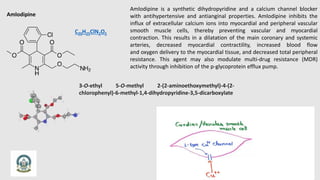 Amlodipine
C20H25ClN2O5
Amlodipine is a synthetic dihydropyridine and a calcium channel blocker
with antihypertensive and antianginal properties. Amlodipine inhibits the
influx of extracellular calcium ions into myocardial and peripheral vascular
smooth muscle cells, thereby preventing vascular and myocardial
contraction. This results in a dilatation of the main coronary and systemic
arteries, decreased myocardial contractility, increased blood flow
and oxygen delivery to the myocardial tissue, and decreased total peripheral
resistance. This agent may also modulate multi-drug resistance (MDR)
activity through inhibition of the p-glycoprotein efflux pump.
3-O-ethyl 5-O-methyl 2-(2-aminoethoxymethyl)-4-(2-
chlorophenyl)-6-methyl-1,4-dihydropyridine-3,5-dicarboxylate
 