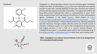Felodipine Felodipine is a dihydropyridine calcium channel blocking agent. Felodipine
inhibits the influx of extracellular calcium ions into myocardial and vascular
smooth muscle cells, causing dilatation of the main coronary and systemic
arteries and decreasing myocardial contractility. This agent also inhibits the
drug efflux pump P-glycoprotein which is overexpressed in some multi-
drug resistant tumors and may improve the efficacy of some antineoplastic
agents. Felodipine is the mixed (methyl, ethyl) diester of 4-(2,3-
dichlorophenyl)-2,6-dimethyl-1,4-dihydropyridine-3,5-dicarboxylic acid.
A calcium-channel blocker, it lowers blood pressure by reducing peripheral
vascular resistance through a highly selective action on smooth muscle in
arteriolar resistance vessels. It is used in the management of hypertension
and angina pectoris. It has a role as a calcium channel blocker, an
antihypertensive agent, a vasodilator agent and an anti-arrhythmia drug. It
is a dihydropyridine, a dichlorobenzene, an ethyl ester and a methyl ester
MOA : Felodipine is an calcium channel blocker. It act as an antagonist of
the mineralocorticoid receptor.
 