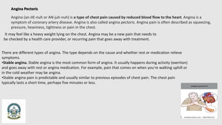 Angina Pectoris
Angina (an-JIE-nuh or AN-juh-nuh) is a type of chest pain caused by reduced blood flow to the heart. Angina is a
symptom of coronary artery disease. Angina is also called angina pectoris. Angina pain is often described as squeezing,
pressure, heaviness, tightness or pain in the chest.
It may feel like a heavy weight lying on the chest. Angina may be a new pain that needs to
be checked by a health care provider, or recurring pain that goes away with treatment.
There are different types of angina. The type depends on the cause and whether rest or medication relieve
symptoms.
•Stable angina. Stable angina is the most common form of angina. It usually happens during activity (exertion)
and goes away with rest or angina medication. For example, pain that comes on when you're walking uphill or
in the cold weather may be angina.
•Stable angina pain is predictable and usually similar to previous episodes of chest pain. The chest pain
typically lasts a short time, perhaps five minutes or less.
 