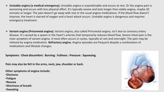  Unstable angina (a medical emergency). Unstable angina is unpredictable and occurs at rest. Or the angina pain is
worsening and occurs with less physical effort. It's typically severe and lasts longer than stable angina, maybe 20
minutes or longer. The pain doesn't go away with rest or the usual angina medications. If the blood flow doesn't
improve, the heart is starved of oxygen and a heart attack occurs. Unstable angina is dangerous and requires
emergency treatment.
 Variant angina (Prinzmetal angina). Variant angina, also called Prinzmetal angina, isn't due to coronary artery
disease. It's caused by a spasm in the heart's arteries that temporarily reduces blood flow. Severe chest pain is the
main symptom of variant angina. It most often occurs in cycles, typically at rest and overnight. The pain may be
relieved by angina medication. Refractory angina. Angina episodes are frequent despite a combination of
medications and lifestyle changes.
Symptoms : Chest discomfort : Burning : Fullness : Pressure : Squeezing.
Pain may also be felt in the arms, neck, jaw, shoulder or back.
Other symptoms of angina include:
•Dizziness
•Fatigue
•Nausea
•Shortness of breath
•Sweating
 