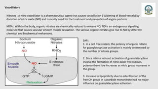 Vasodilators
Nitrates : A nitro vasodilator is a pharmaceutical agent that causes vasodilation ( Widening of blood vessels) by
donation of nitric oxide (NO) and is mostly used for the treatment and prevention of angina pectoris.
MOA : With in the body, organic nitrates are chemically reduced to release NO, NO is an endogenous signaling
molecule that causes vascular smooth muscle relaxation. The various organic nitrates give rise to NO by different
chemical and biochemical mehanisms.
SAR :
1. In a cell free system, the potency of organic nitrate
for guanylatecyclase activation is mainly determined by
the number of nitrate groups.
2. Since nitrate induced activation of guanylatecyclase
involve the formation of nitric oxide free radicals,
potency there fore increases as nitric group increases in
the group.
3. Increase in lipophilicity due to esterification of the
free OH group in isosorbide mononitrate had no major
influence on guanylatecyclase activation.
 