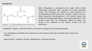 Nitroglycerin
MOA : Nitroglycerin is converted to nitric oxide ( NO) an active
intermediate compound which activates the enzyme guanylate
cyclase. This stimulates the synthesis of cyclic guanosine 3’5’
monophosphate (cGMP) which then activates a series of protein-
kinase dependent phosphorylation in the smooth muscle cells
resulting in the dephosphorylation of the myosin light chain of the
smooth muscle fiber. The subsequent release of calcium ions
results in the relaxation of the smooth muscles cells and
vasodilation.
Metabolism : Hepatic, cytochrome P450 is a key enzyme of organic nitrate biotransformation.
Uses : Nitroglycerin extended relase capsules are used to prevent chest pain in people with a certain heart
condition.
Adverse effects : Headache, dizziness, lightheadness, nausea and flushing.
 