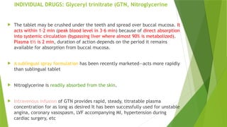 INDIVIDUAL DRUGS: Glyceryl trinitrate (GTN, Nitroglycerine
 The tablet may be crushed under the teeth and spread over buccal mucosa. It
acts within 1–2 min (peak blood level in 3–6 min) because of direct absorption
into systemic circulation (bypassing liver where almost 90% is metabolized).
Plasma t½ is 2 min, duration of action depends on the period it remains
available for absorption from buccal mucosa.
 A sublingual spray formulation has been recently marketed—acts more rapidly
than sublingual tablet
 Nitroglycerine is readily absorbed from the skin.
 Intravenous infusion of GTN provides rapid, steady, titratable plasma
concentration for as long as desired It has been successfully used for unstable
angina, coronary vasospasm, LVF accompanying MI, hypertension during
cardiac surgery, etc
 