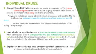 INDIVIDUAL DRUGS:
 Isosorbide dinitrate: It is a solid but similar in properties to GTN; can be
used sublingually at the time of attack (slightly slower in action than GTN,
peak in 5–8 min) as well as orally for chronic prophylaxis.
Presystemic metabolism on oral administration is pronounced and variable. The t½
is 40 min, but sustained release formulation may afford protection for 6–10
hours.
Last dose should not be taken later than 6 PM to allow nitrate level to fall
during sleep at night.
 Isosorbide mononitrate :This is an active metabolite of isosorbide dinitrate.
When administered orally it undergoes little first pass metabolism: bioavailability is
high, interindividual differences are minimal and it is longer acting (t½ 4–6 hr). Last
dose is to be taken in the afternoon; SR tablet once a day in the morning.
 Erythrityl tetranitrate and pentaerythritol tetranitrate : These
are longer-acting nitrates used only for chronic prophylaxis
 