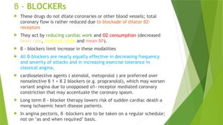 β - BLOCKERs
 These drugs do not dilate coronaries or other blood vessels; total
coronary flow is rather reduced due to blockade of dilator β2-
receptors
 They act by reducing cardiac work and O2 consumption (decreased
heart rate, inotropic state and mean BP).
 β - blockers limit increase in these modalities
 All β-blockers are nearly equally effective in decreasing frequency
and severity of attacks and in increasing exercise tolerance in
classical angina,
 cardioselective agents ( atenolol, metoprolol ) are preferred over
nonselective β 1 + β 2 blockers (e.g. propranolol), which may worsen
variant angina due to unopposed α1- receptor mediated coronary
constriction that may accentuate the coronary spasm.
 Long term β - blocker therapy lowers risk of sudden cardiac death a
mong ischaemic heart disease patients.
 In angina pectoris, β -blockers are to be taken on a regular schedule;
not on ‘as and when required’ basis.
 