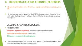 β - BLOCKERs/CALCIUM CHANNEL BLOCKERS
 Abrupt discontinuation after chronic use may precipitate severe attacks, even
MI.
 β blockers are routinely used in UA/NSTEMI. However, they should be given
only after starting nitrate ± calcium channel blocker to counteract coronary
vasospasm,
CALCIUM CHANNEL BLOCKERS
 CLASSIFICATION
Verapamil—a phenyl alkylamine, hydrophilic papaverine congener.
Nifedipine—a dihydropyridine (lipophilic).
Diltiazem—a hydrophilic benzothiazepine.
 The dihydropyridines (DHPs) are the most potent Ca2+ channel blockers, and
this subclass has proliferated exceptionally
 