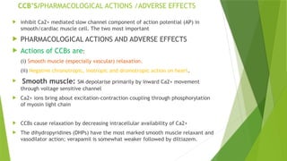 CCB’S/PHARMACOLOGICAL ACTIONS /ADVERSE EFFECTS
 inhibit Ca2+ mediated slow channel component of action potential (AP) in
smooth/cardiac muscle cell. The two most important
 PHARMACOLOGICAL ACTIONS AND ADVERSE EFFECTS
 Actions of CCBs are:
(i) Smooth muscle (especially vascular) relaxation.
(ii) Negative chronotropic, inotropic and dromotropic action on heart.
 Smooth muscle: SM depolarise primarily by inward Ca2+ movement
through voltage sensitive channel
 Ca2+ ions bring about excitation-contraction coupling through phosphorylation
of myosin light chain
 CCBs cause relaxation by decreasing intracellular availability of Ca2+
 The dihydropyridines (DHPs) have the most marked smooth muscle relaxant and
vasodilator action; verapamil is somewhat weaker followed by diltiazem.
 