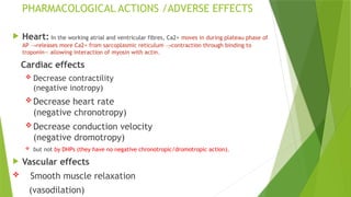 PHARMACOLOGICAL ACTIONS /ADVERSE EFFECTS
 Heart: In the working atrial and ventricular fibres, Ca2+ moves in during plateau phase of
AP releases more Ca2+ from sarcoplasmic reticulum contraction through binding to
→ →
troponin— allowing interaction of myosin with actin.
Cardiac effects
 Decrease contractility
(negative inotropy)
 Decrease heart rate
(negative chronotropy)
 Decrease conduction velocity
(negative dromotropy)
 but not by DHPs (they have no negative chronotropic/dromotropic action).
 Vascular effects
 Smooth muscle relaxation
(vasodilation)
 