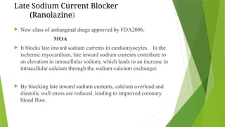 Late Sodium Current Blocker
(Ranolazine)
 New class of antianginal drugs approved by FDA2006.
MOA
 It blocks late inward sodium currents in cardiomyocytes. In the
ischemic myocardium, late inward sodium currents contribute to
an elevation in intracellular sodium, which leads to an increase in
intracellular calcium through the sodium-calcium exchanger.
 By blocking late inward sodium currents, calcium overload and
diastolic wall stress are reduced, leading to improved coronary
blood flow.
 