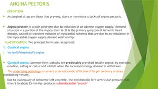 ANGINA PECTORIS
DEFINITION
 Antianginal drugs are those that prevent, abort or terminate attacks of angina pectoris.
 Angina pectoris Is a pain syndrome due to induction of an adverse oxygen supply/ demand
situation in a portion of the myocardium ie It is the primary symptom of ischemic heart
disease, caused by transient episodes of myocardial ischemia that are due to an imbalance in
the myocardial oxygen supply-demand relationship.
CLASSIFICATION: Two principal forms are recognized:
1. Classical angina
2. Variant/Prinzmetal’s angina
 Classical angina (common form) Attacks are predictably provoked (stable angina) by exercise,
emotion, eating or coitus and subside when the increased energy demand is withdrawn.
The underlying pathology is—severe arteriosclerotic affliction of larger coronary arteries
(conducting vessels),
 Due to inadequacy of ischaemic left ventricle, the end diastolic left ventricular pressure rises
from 5 to about 25 mm Hg—produces subendocardial ‘crunch’
 